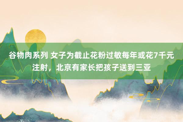 谷物肉系列 女子为截止花粉过敏每年或花7千元注射，北京有家长把孩子送到三亚