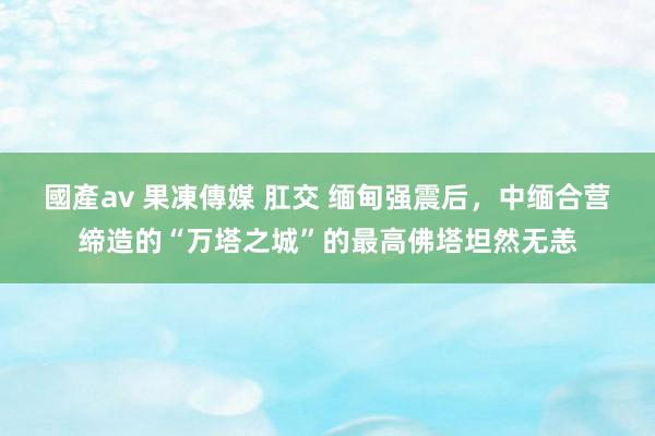 國產av 果凍傳媒 肛交 缅甸强震后，中缅合营缔造的“万塔之城”的最高佛塔坦然无恙