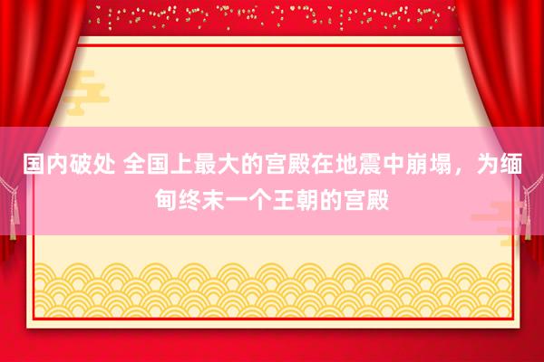 国内破处 全国上最大的宫殿在地震中崩塌，为缅甸终末一个王朝的宫殿