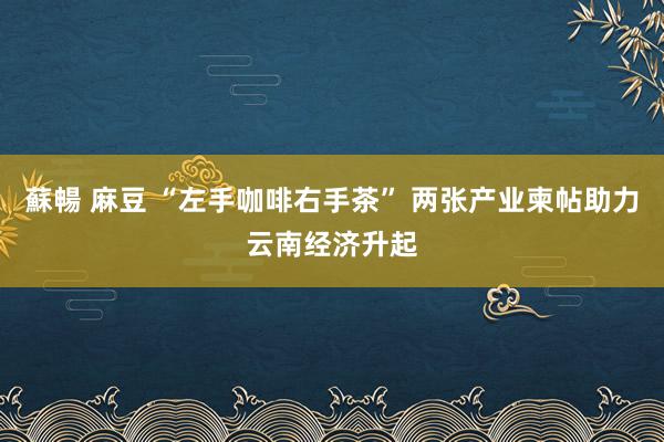 蘇暢 麻豆 “左手咖啡右手茶” 两张产业柬帖助力云南经济升起