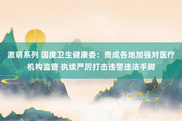激萌系列 国度卫生健康委：责成各地加强对医疗机构监管 执续严厉打击违警违法手脚