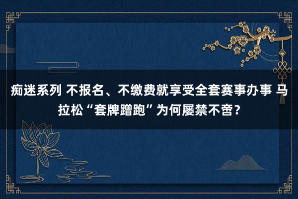 痴迷系列 不报名、不缴费就享受全套赛事办事 马拉松“套牌蹭跑”为何屡禁不啻？