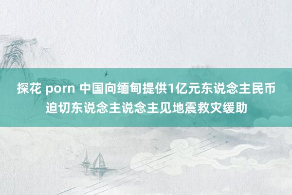 探花 porn 中国向缅甸提供1亿元东说念主民币迫切东说念主说念主见地震救灾缓助