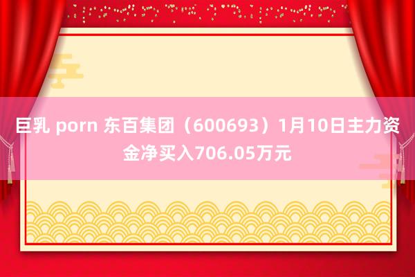 巨乳 porn 东百集团（600693）1月10日主力资金净买入706.05万元