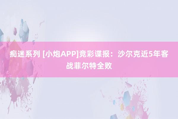 痴迷系列 [小炮APP]竞彩谍报：沙尔克近5年客战菲尔特全败
