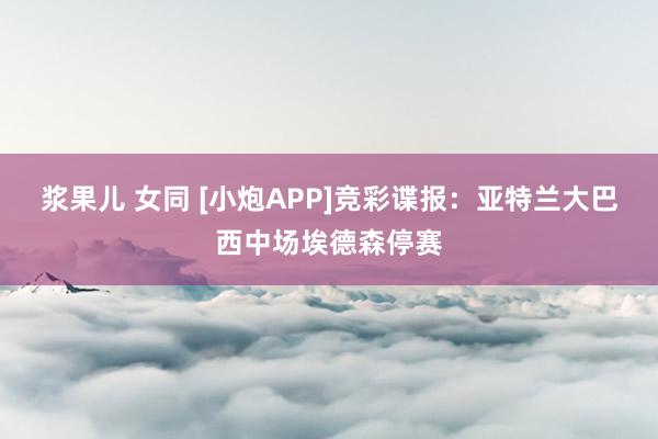 浆果儿 女同 [小炮APP]竞彩谍报：亚特兰大巴西中场埃德森停赛