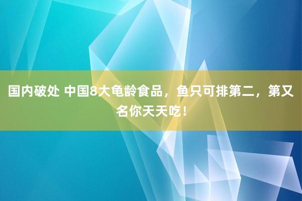 国内破处 中国8大龟龄食品，鱼只可排第二，第又名你天天吃！