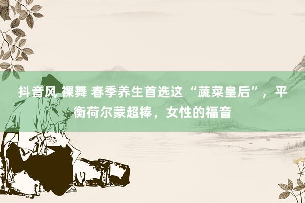 抖音风 裸舞 春季养生首选这 “蔬菜皇后”，平衡荷尔蒙超棒，女性的福音