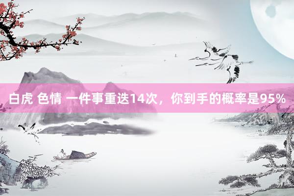 白虎 色情 一件事重迭14次，你到手的概率是95%