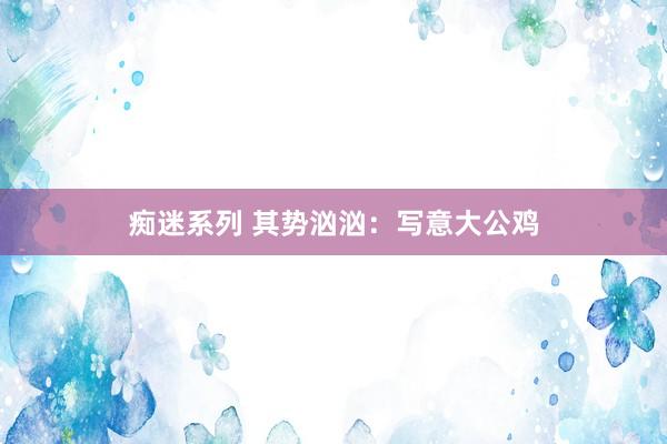 痴迷系列 其势汹汹：写意大公鸡