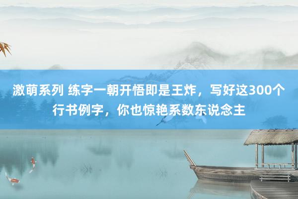 激萌系列 练字一朝开悟即是王炸，写好这300个行书例字，你也惊艳系数东说念主