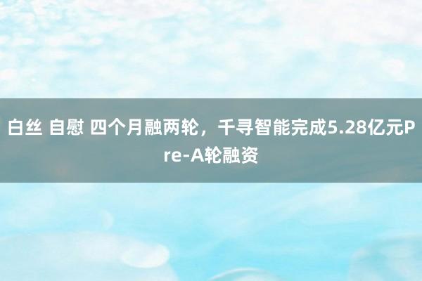 白丝 自慰 四个月融两轮，千寻智能完成5.28亿元Pre-A轮融资