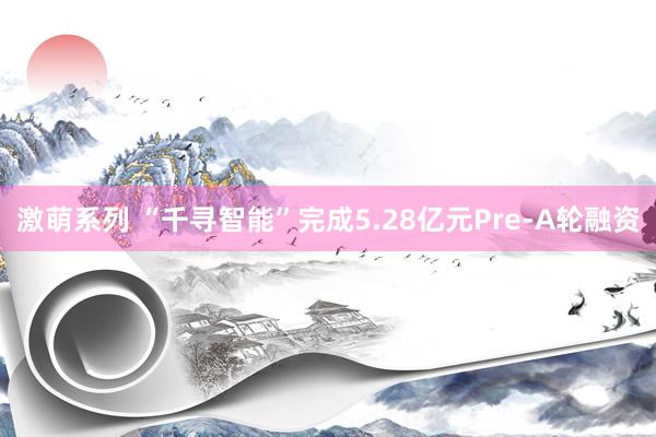 激萌系列 “千寻智能”完成5.28亿元Pre-A轮融资