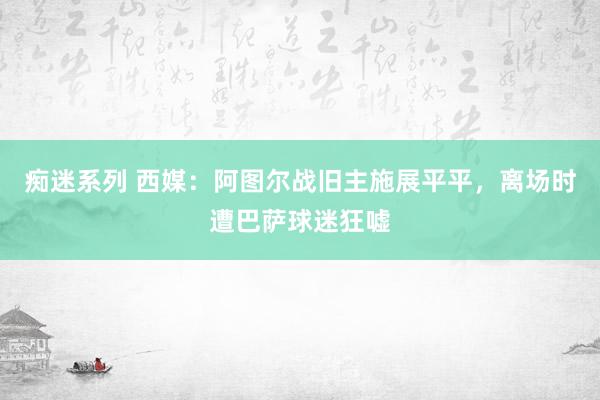 痴迷系列 西媒：阿图尔战旧主施展平平，离场时遭巴萨球迷狂嘘
