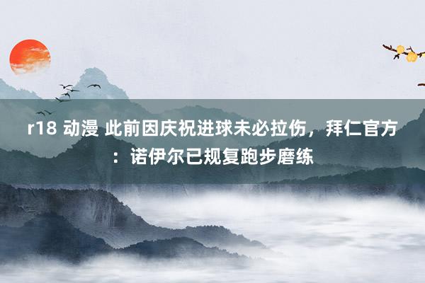r18 动漫 此前因庆祝进球未必拉伤，拜仁官方：诺伊尔已规复跑步磨练