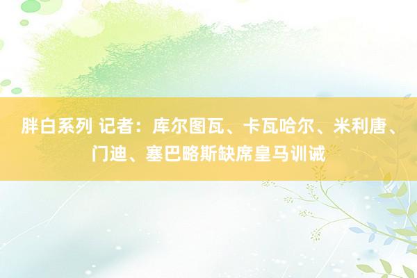 胖白系列 记者：库尔图瓦、卡瓦哈尔、米利唐、门迪、塞巴略斯缺席皇马训诫