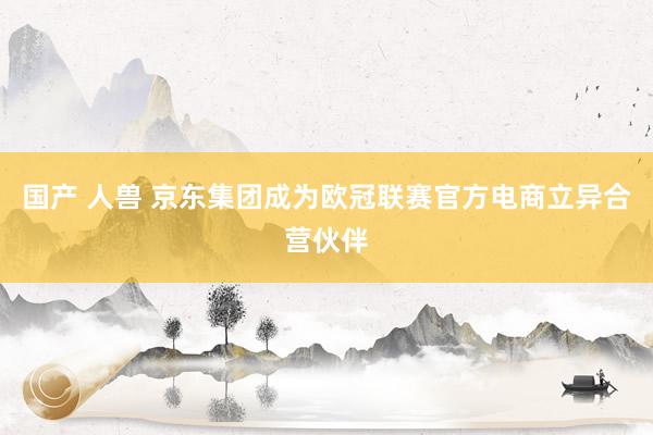 国产 人兽 京东集团成为欧冠联赛官方电商立异合营伙伴