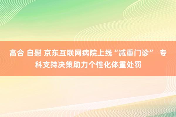 高合 自慰 京东互联网病院上线“减重门诊”  专科支持决策助力个性化体重处罚