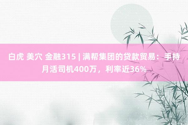 白虎 美穴 金融315 | 满帮集团的贷款贸易：手持月活司机400万，利率近36%