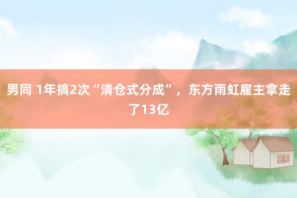 男同 1年搞2次“清仓式分成”，东方雨虹雇主拿走了13亿