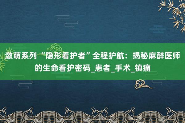激萌系列 “隐形看护者”全程护航：揭秘麻醉医师的生命看护密码_患者_手术_镇痛