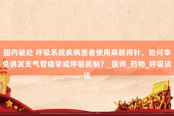 国内破处 呼吸系统疾病患者使用麻醉用针，如何幸免诱发支气管痉挛或呼吸扼制？_医师_药物_呼吸谈