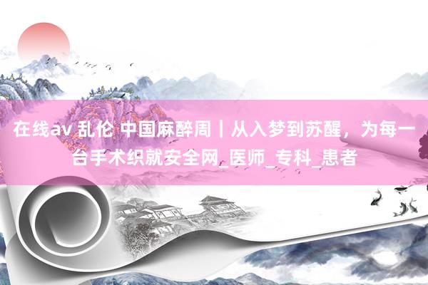 在线av 乱伦 中国麻醉周｜从入梦到苏醒，为每一台手术织就安全网_医师_专科_患者