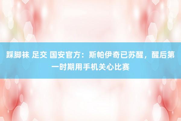 踩脚袜 足交 国安官方：斯帕伊奇已苏醒，醒后第一时期用手机关心比赛