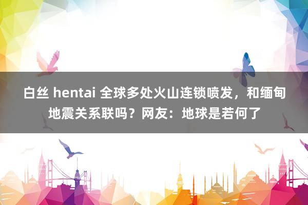 白丝 hentai 全球多处火山连锁喷发，和缅甸地震关系联吗？网友：地球是若何了