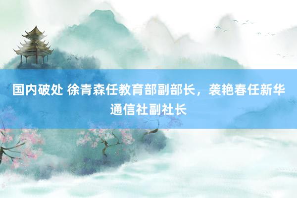 国内破处 徐青森任教育部副部长，袭艳春任新华通信社副社长