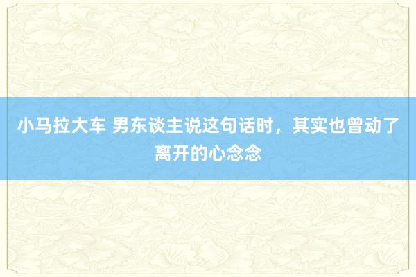 小马拉大车 男东谈主说这句话时，其实也曾动了离开的心念念