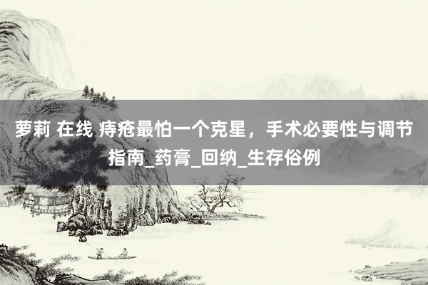 萝莉 在线 痔疮最怕一个克星，手术必要性与调节指南_药膏_回纳_生存俗例