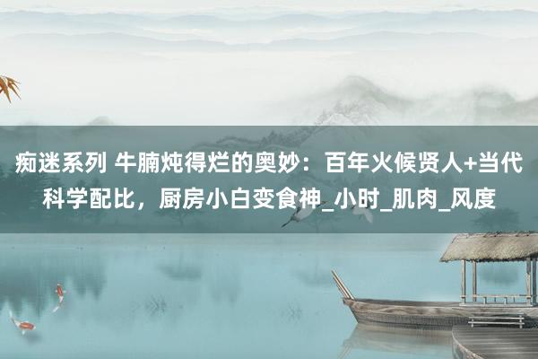 痴迷系列 牛腩炖得烂的奥妙：百年火候贤人+当代科学配比，厨房小白变食神_小时_肌肉_风度