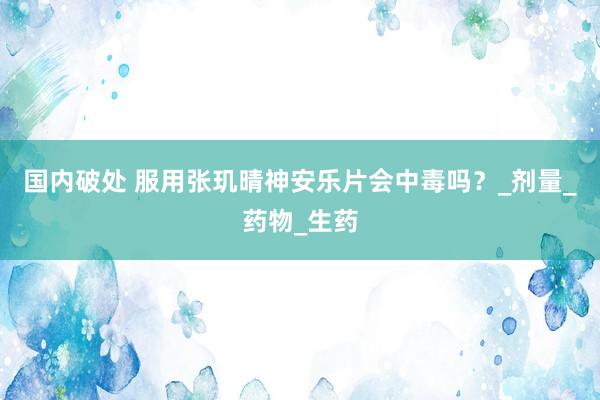 国内破处 服用张玑晴神安乐片会中毒吗？_剂量_药物_生药