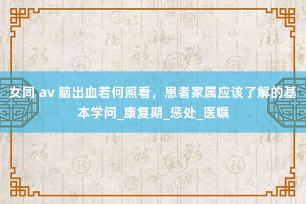 女同 av 脑出血若何照看，患者家属应该了解的基本学问_康复期_惩处_医嘱