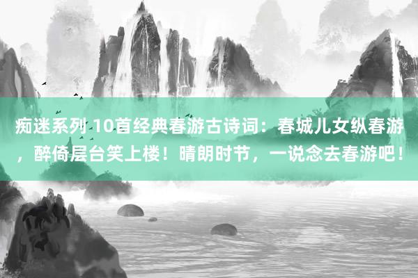 痴迷系列 10首经典春游古诗词：春城儿女纵春游，醉倚层台笑上楼！晴朗时节，一说念去春游吧！