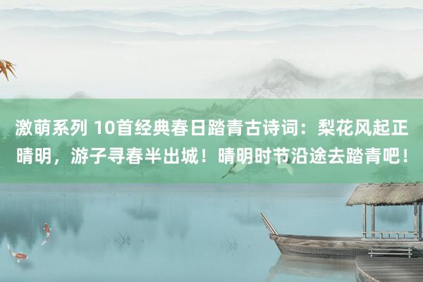 激萌系列 10首经典春日踏青古诗词：梨花风起正晴明，游子寻春半出城！晴明时节沿途去踏青吧！