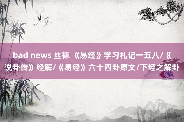 bad news 丝袜 《易经》学习札记一五八/《说卦传》经解/《易经》六十四卦原文/下经之解卦
