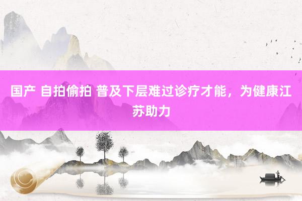 国产 自拍偷拍 普及下层难过诊疗才能，为健康江苏助力