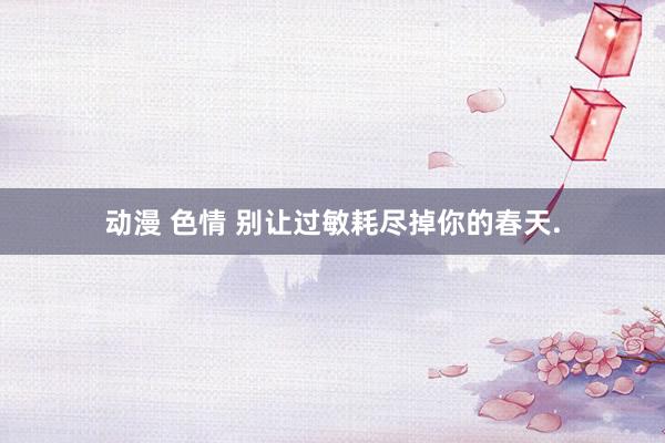 动漫 色情 别让过敏耗尽掉你的春天.