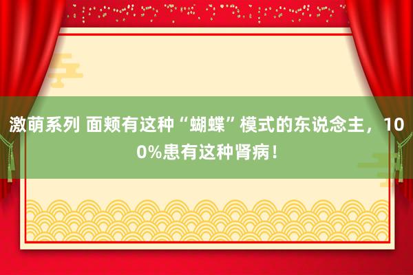激萌系列 面颊有这种“蝴蝶”模式的东说念主，100%患有这种肾病！