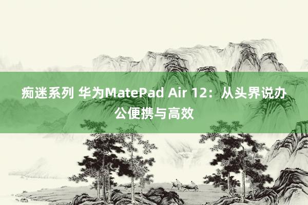 痴迷系列 华为MatePad Air 12：从头界说办公便携与高效