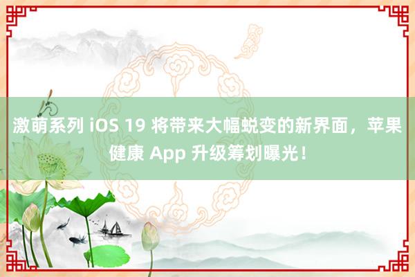激萌系列 iOS 19 将带来大幅蜕变的新界面，苹果健康 App 升级筹划曝光！