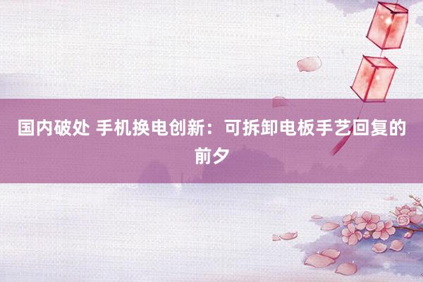 国内破处 手机换电创新：可拆卸电板手艺回复的前夕