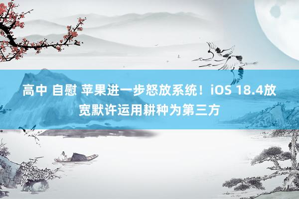高中 自慰 苹果进一步怒放系统！iOS 18.4放宽默许运用耕种为第三方