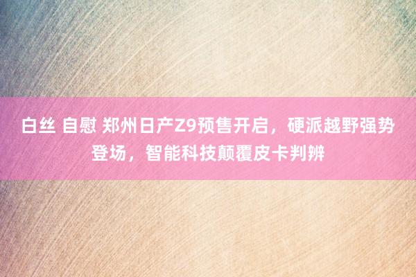 白丝 自慰 郑州日产Z9预售开启，硬派越野强势登场，智能科技颠覆皮卡判辨