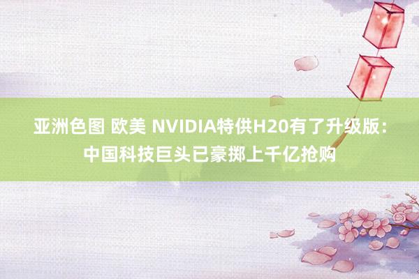 亚洲色图 欧美 NVIDIA特供H20有了升级版：中国科技巨头已豪掷上千亿抢购