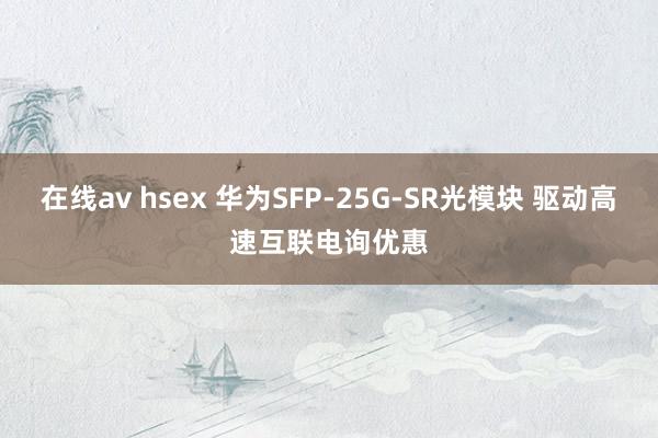 在线av hsex 华为SFP-25G-SR光模块 驱动高速互联电询优惠