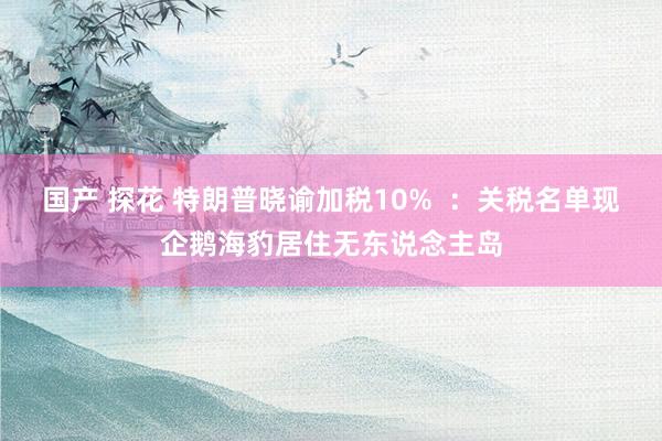 国产 探花 特朗普晓谕加税10%  ：关税名单现企鹅海豹居住无东说念主岛