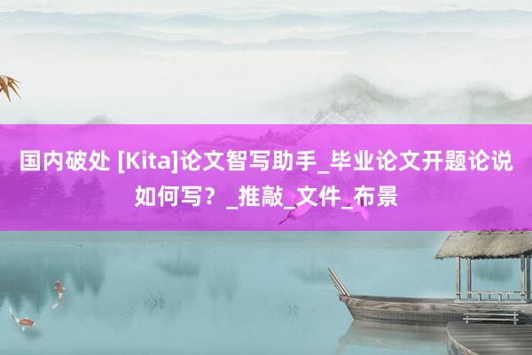国内破处 [Kita]论文智写助手_毕业论文开题论说如何写？_推敲_文件_布景